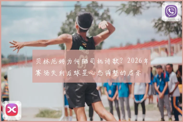 贝林厄姆为何晒司机诗歌？2026年赛场失利后球星心态调整的启示