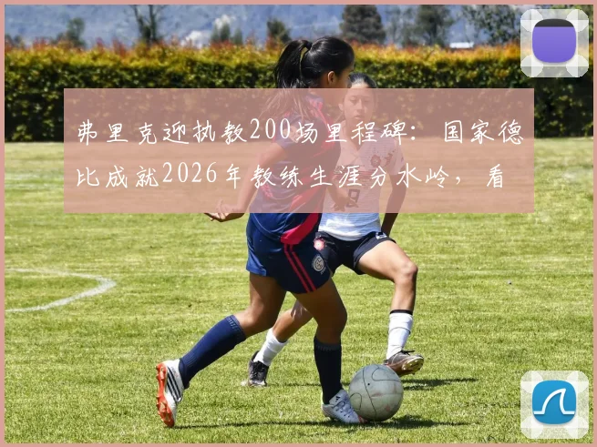 弗里克迎执教200场里程碑:国家德比成就2026年教练生涯分水岭,看拜仁巴萨战术博弈